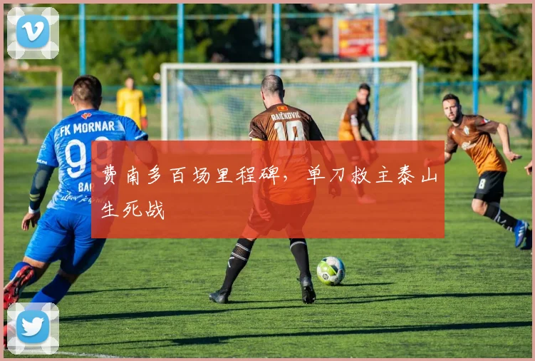 费南多百场里程碑,单刀救主泰山生死战