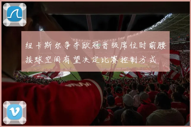 纽卡斯尔争夺欧冠晋级席位时前腰接球空间有望决定比赛控制方式