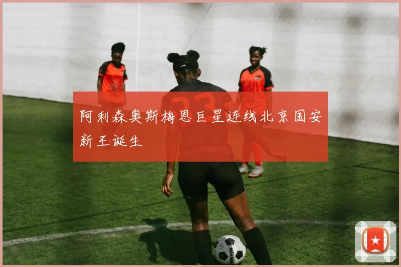 阿利森奥斯梅恩巨星连线北京国安新王诞生