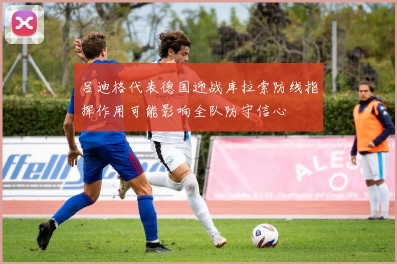 吕迪格代表德国迎战库拉索防线指挥作用可能影响全队防守信心