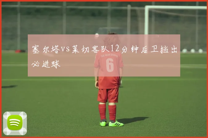 塞尔塔vs莱切客队12分钟后卫挡出必进球