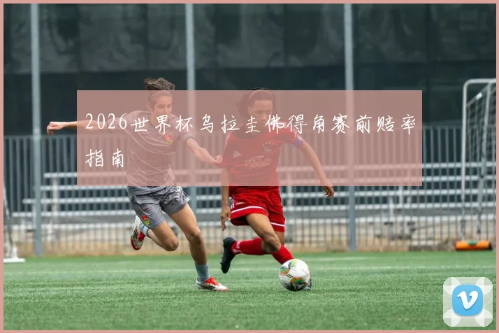 2026世界杯乌拉圭佛得角赛前赔率指南