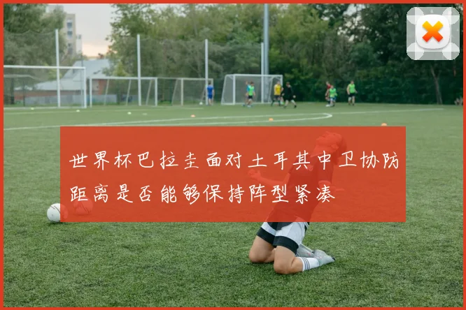 世界杯巴拉圭面对土耳其中卫协防距离是否能够保持阵型紧凑