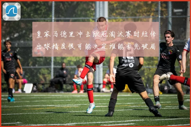 皇家马德里冲击欧冠淘汰赛时短传出球精度很可能决定谁能率先破局