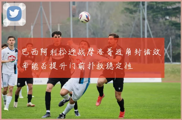 巴西阿利松迎战摩洛哥近角封堵效率能否提升门前扑救稳定性