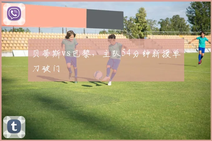 贝蒂斯vs巴黎，主队54分钟新援单刀破门