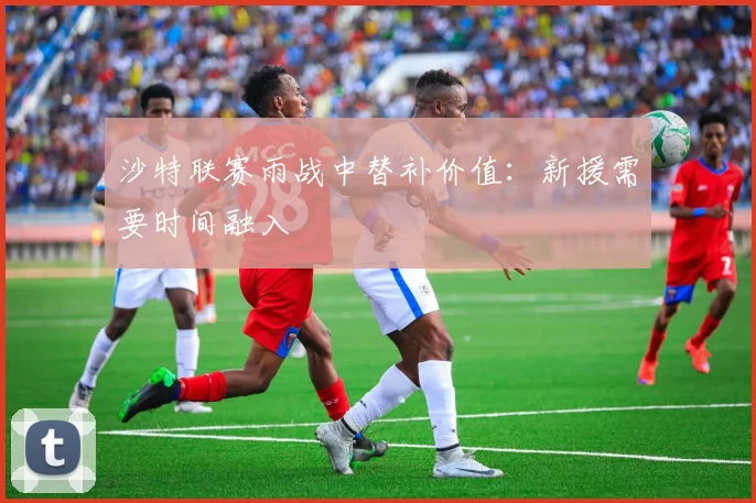 沙特联赛雨战中替补价值:新援需要时间融入