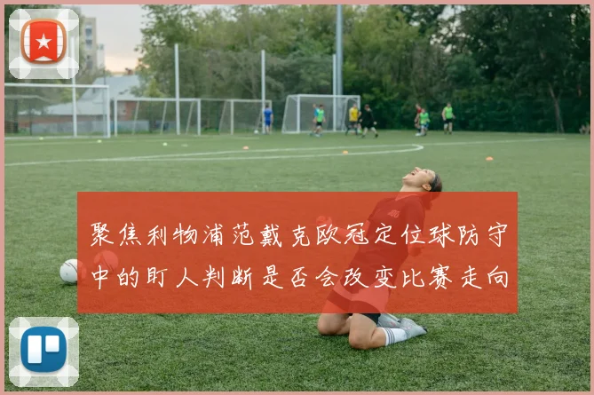 聚焦利物浦范戴克欧冠定位球防守中的盯人判断是否会改变比赛走向