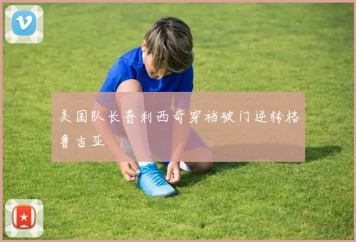美国队长普利西奇穿裆破门逆转格鲁吉亚