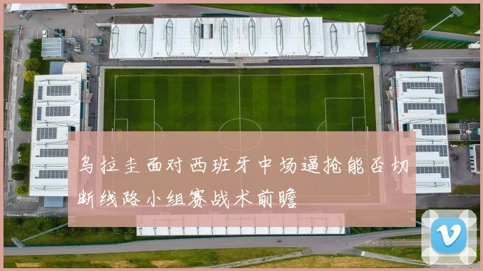 乌拉圭面对西班牙中场逼抢能否切断线路小组赛战术前瞻