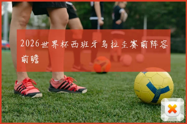 2026世界杯西班牙乌拉圭赛前阵容前瞻