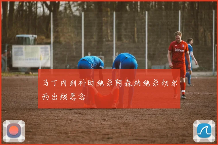 马丁内利补时绝杀阿森纳绝杀切尔西出线悬念