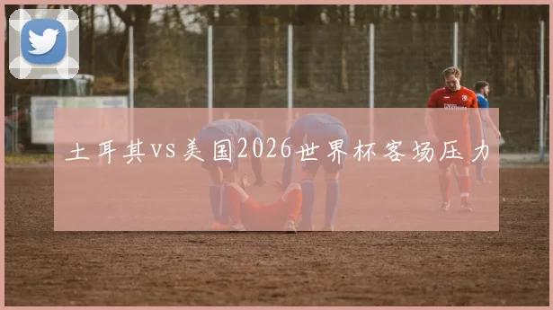 土耳其vs美国2026世界杯客场压力