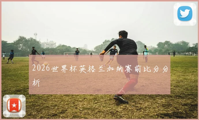 2026世界杯英格兰加纳赛前比分分析