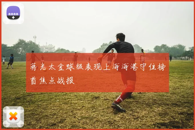 蒋光太金球级表现上海海港守住榜首焦点战报