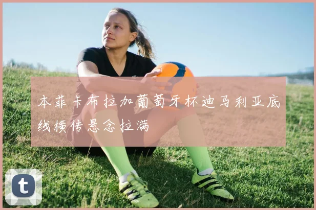 本菲卡布拉加葡萄牙杯迪马利亚底线横传悬念拉满