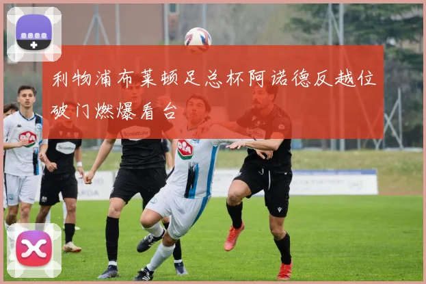 利物浦布莱顿足总杯阿诺德反越位破门燃爆看台