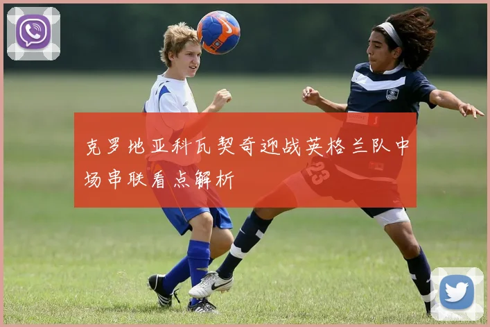 克罗地亚科瓦契奇迎战英格兰队中场串联看点解析