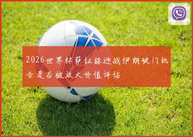 2026世界杯萨拉赫迎战伊朗破门机会是否被放大价值评估