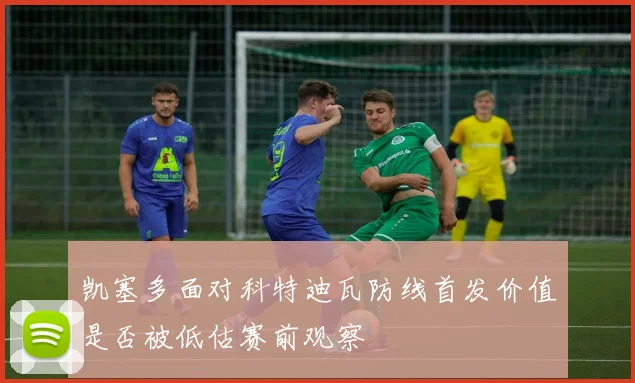 凯塞多面对科特迪瓦防线首发价值是否被低估赛前观察