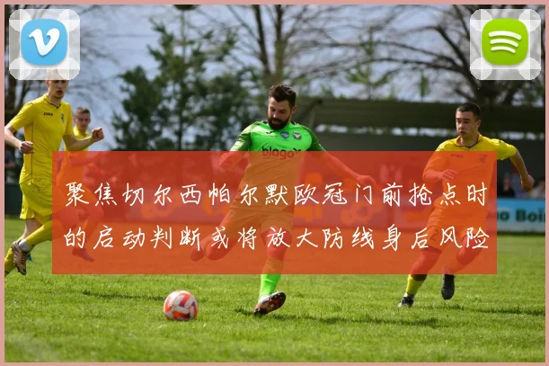 聚焦切尔西帕尔默欧冠门前抢点时的启动判断或将放大防线身后风险