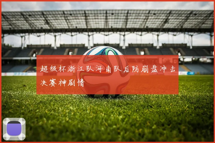 超级杯浙江队河南队后防崩盘冲击决赛神剧情