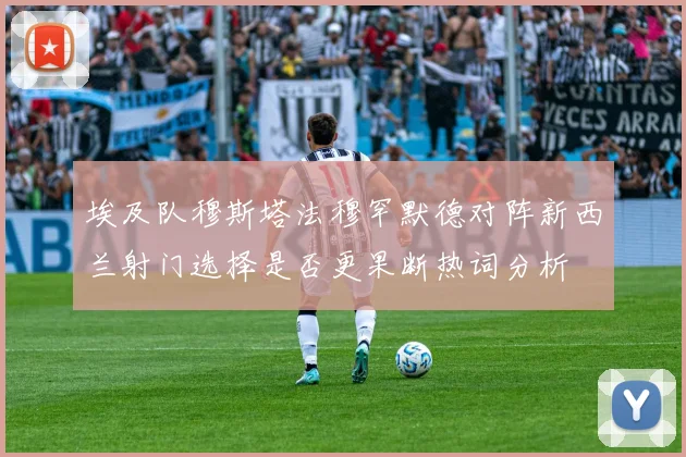 埃及队穆斯塔法穆罕默德对阵新西兰射门选择是否更果断热词分析